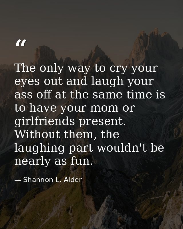 The only way to cry your eyes out and laugh your ass off at the same time is to have your mom or girlfriends present. Wi — Shannon L. Alder