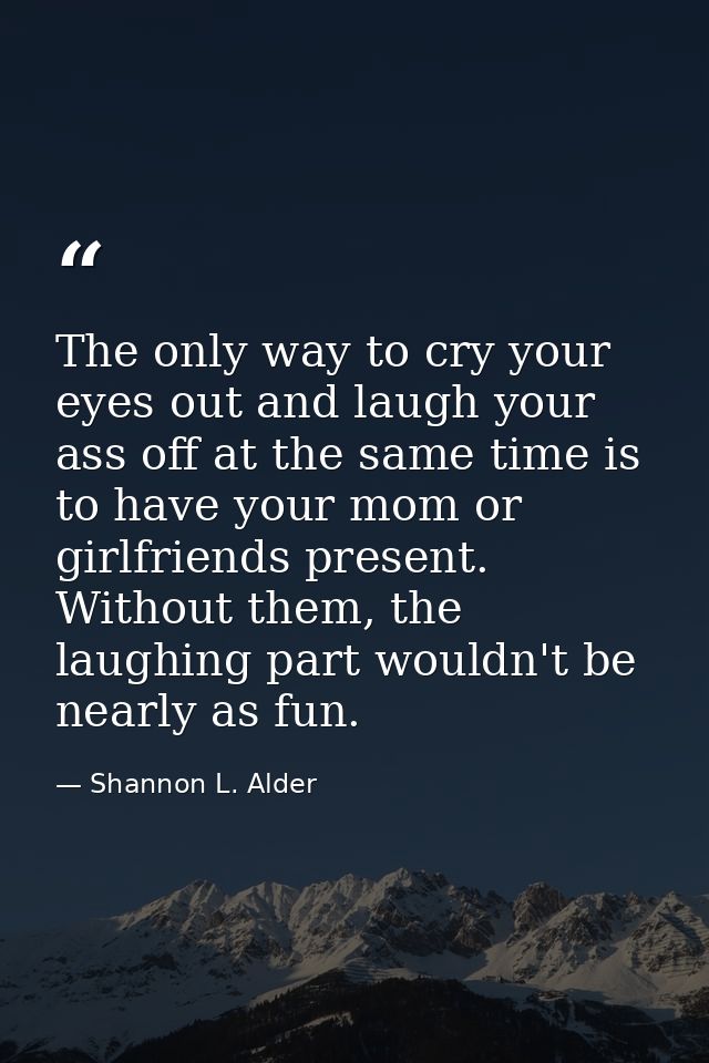 The only way to cry your eyes out and laugh your ass off at the same time is to have your mom or girlfriends present. Wi — Shannon L. Alder