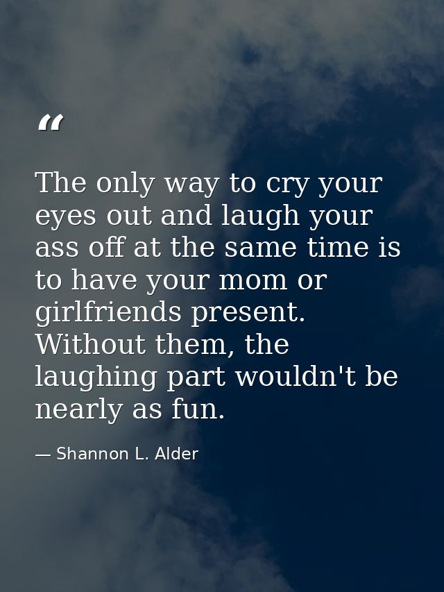 The only way to cry your eyes out and laugh your ass off at the same time is to have your mom or girlfriends present. Wi — Shannon L. Alder