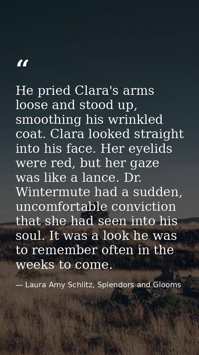 He pried Clara's arms loose and stood up, smoothing his wrinkled coat. Clara looked straight into his face. Her eyelids  — Laura Amy Schlitz, Splendors and Glooms