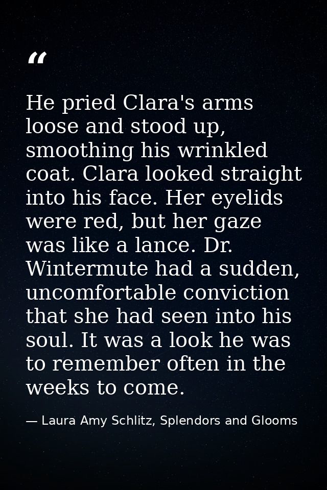 He pried Clara's arms loose and stood up, smoothing his wrinkled coat. Clara looked straight into his face. Her eyelids  — Laura Amy Schlitz, Splendors and Glooms