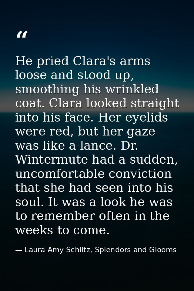 He pried Clara's arms loose and stood up, smoothing his wrinkled coat. Clara looked straight into his face. Her eyelids  — Laura Amy Schlitz, Splendors and Glooms