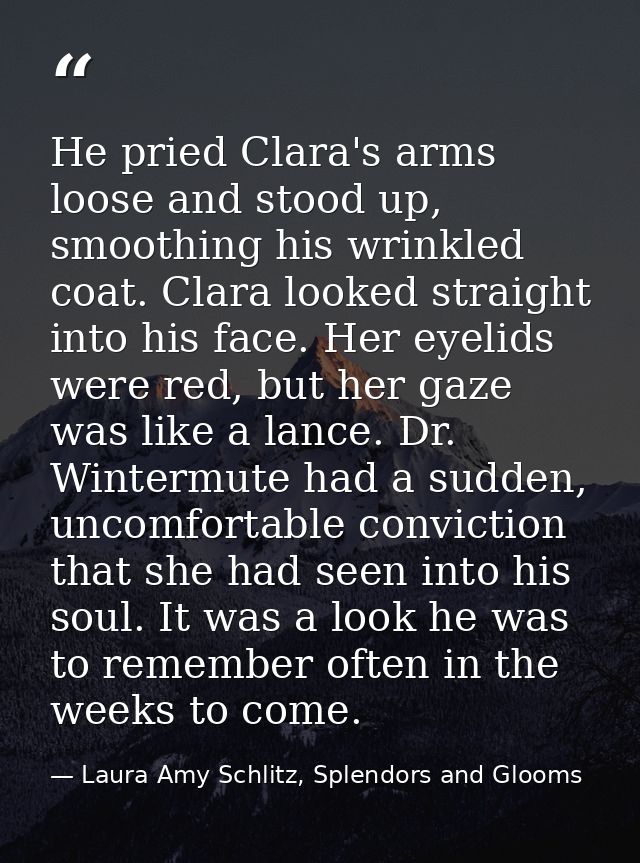 He pried Clara's arms loose and stood up, smoothing his wrinkled coat. Clara looked straight into his face. Her eyelids  — Laura Amy Schlitz, Splendors and Glooms