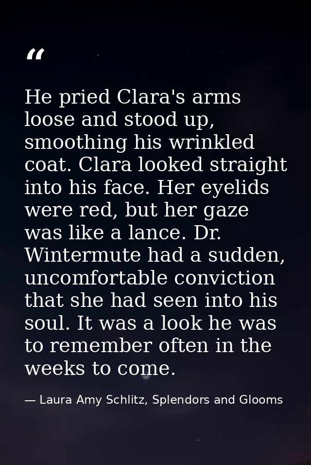 He pried Clara's arms loose and stood up, smoothing his wrinkled coat. Clara looked straight into his face. Her eyelids  — Laura Amy Schlitz, Splendors and Glooms
