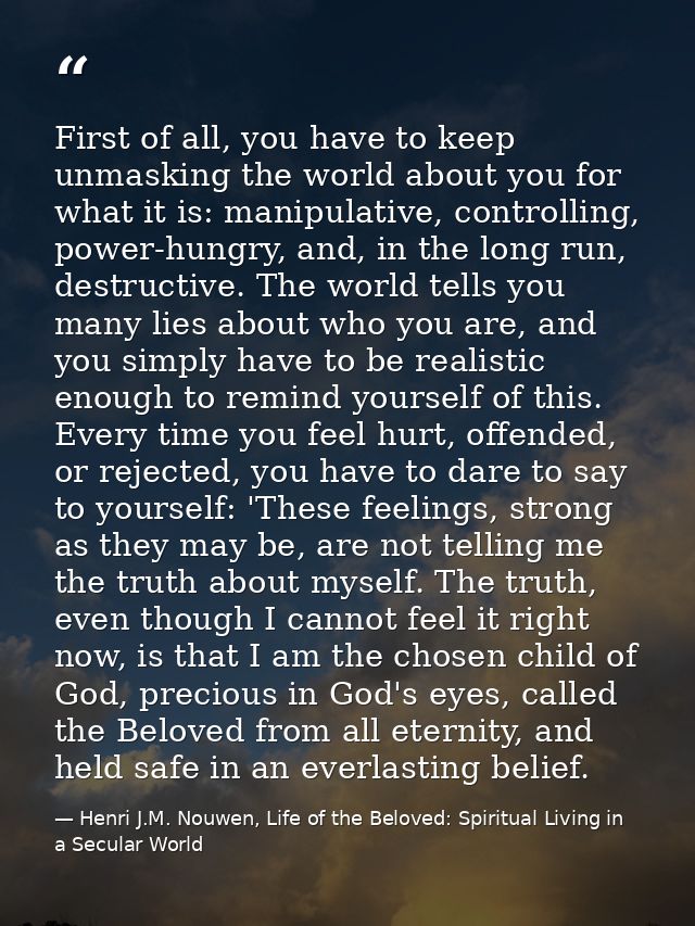 First of all, you have to keep unmasking the world about you for what it is: manipulative, controlling, power-hungry, an — Henri J.M. Nouwen, Life of the Beloved: Spiritual Living in a Secular World