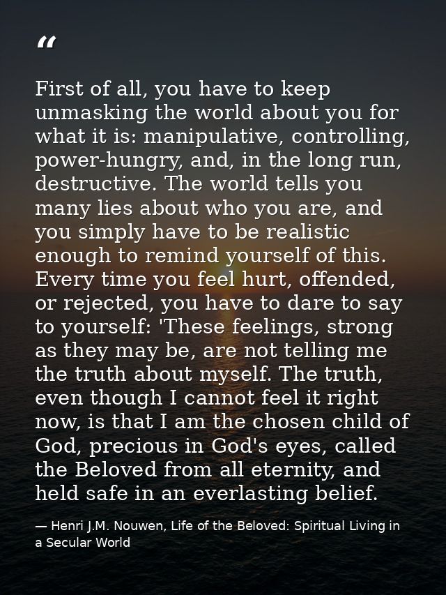 First of all, you have to keep unmasking the world about you for what it is: manipulative, controlling, power-hungry, an — Henri J.M. Nouwen, Life of the Beloved: Spiritual Living in a Secular World