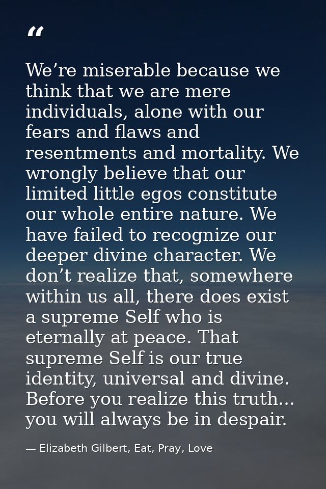 We’re miserable because we think that we are mere individuals, alone with our fears and flaws and resentments and mortal — Elizabeth Gilbert, Eat, Pray, Love