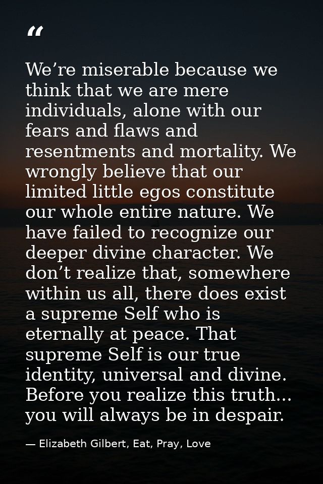 We’re miserable because we think that we are mere individuals, alone with our fears and flaws and resentments and mortal — Elizabeth Gilbert, Eat, Pray, Love