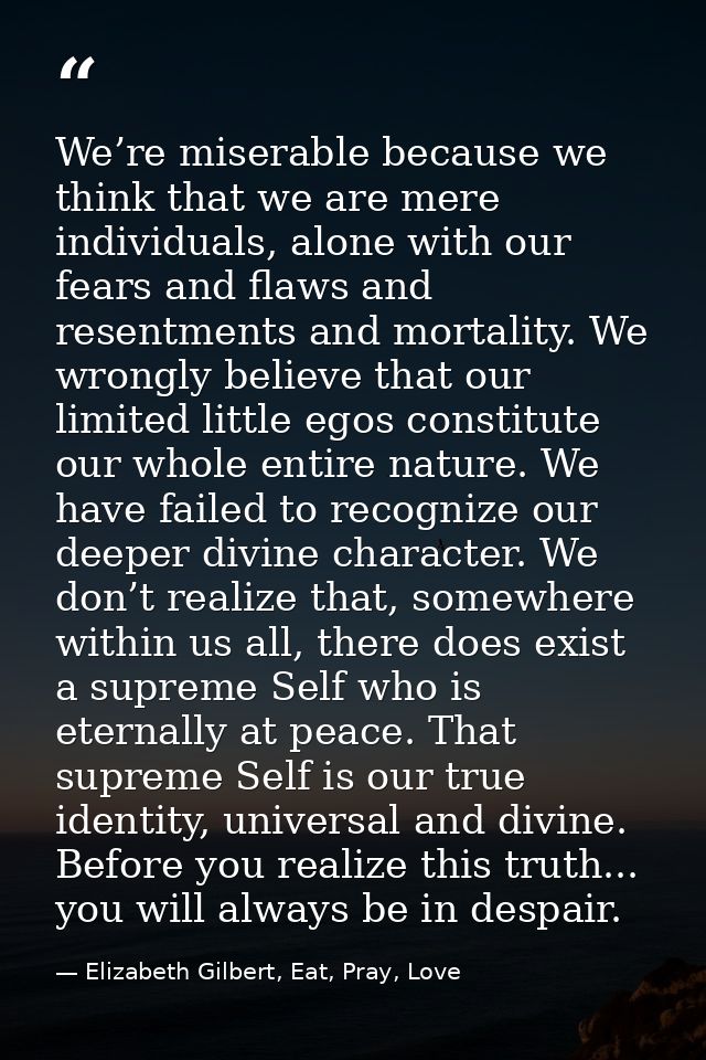 We’re miserable because we think that we are mere individuals, alone with our fears and flaws and resentments and mortal — Elizabeth Gilbert, Eat, Pray, Love