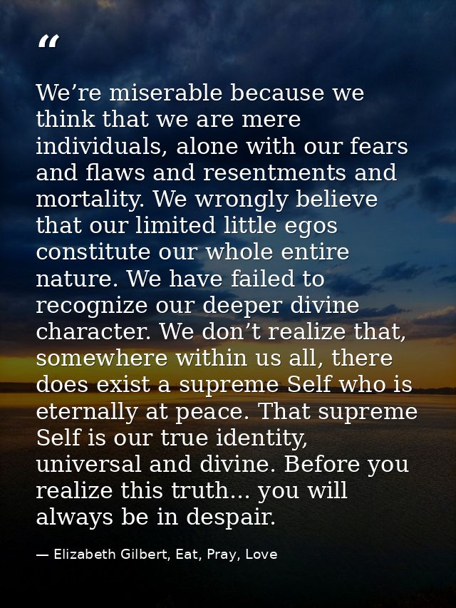We’re miserable because we think that we are mere individuals, alone with our fears and flaws and resentments and mortal — Elizabeth Gilbert, Eat, Pray, Love