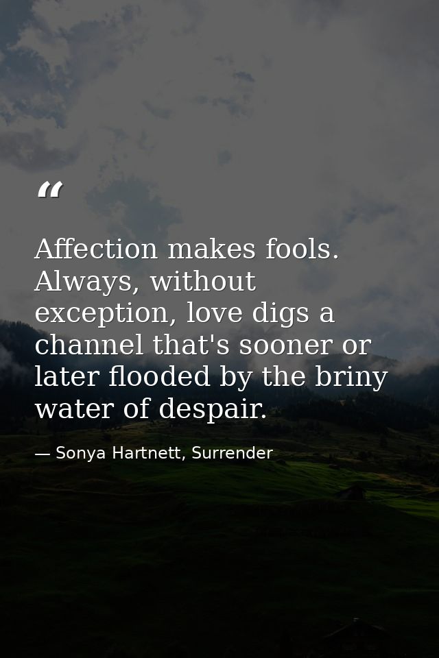 Affection makes fools. Always, without exception, love digs a channel that's sooner or later flooded by the briny water  — Sonya Hartnett, Surrender