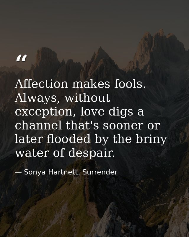Affection makes fools. Always, without exception, love digs a channel that's sooner or later flooded by the briny water  — Sonya Hartnett, Surrender
