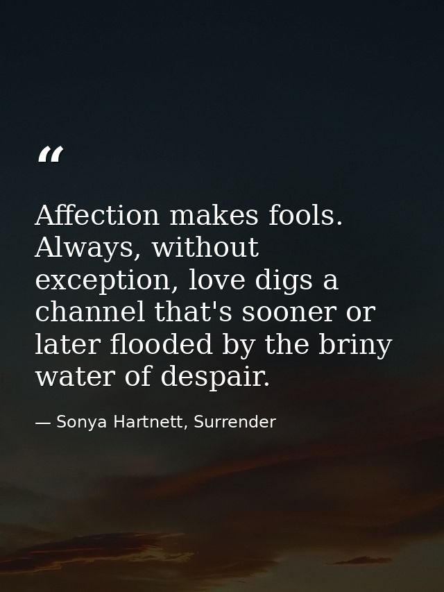 Affection makes fools. Always, without exception, love digs a channel that's sooner or later flooded by the briny water  — Sonya Hartnett, Surrender