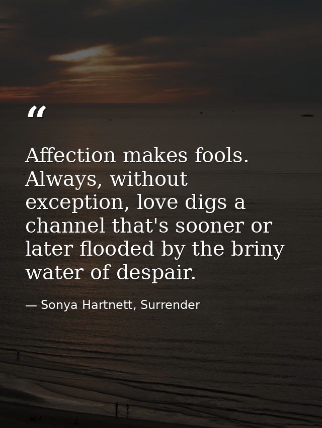 Affection makes fools. Always, without exception, love digs a channel that's sooner or later flooded by the briny water  — Sonya Hartnett, Surrender