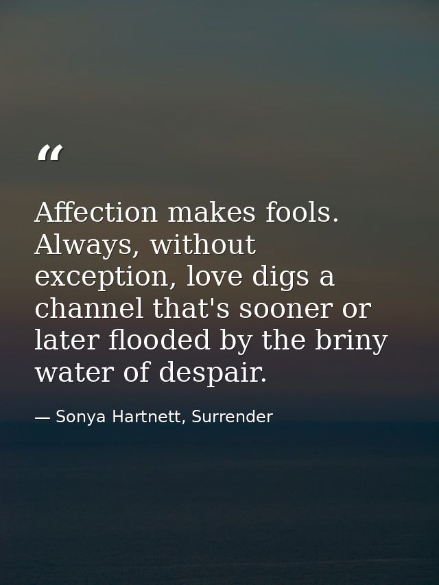 Affection makes fools. Always, without exception, love digs a channel that's sooner or later flooded by the briny water  — Sonya Hartnett, Surrender