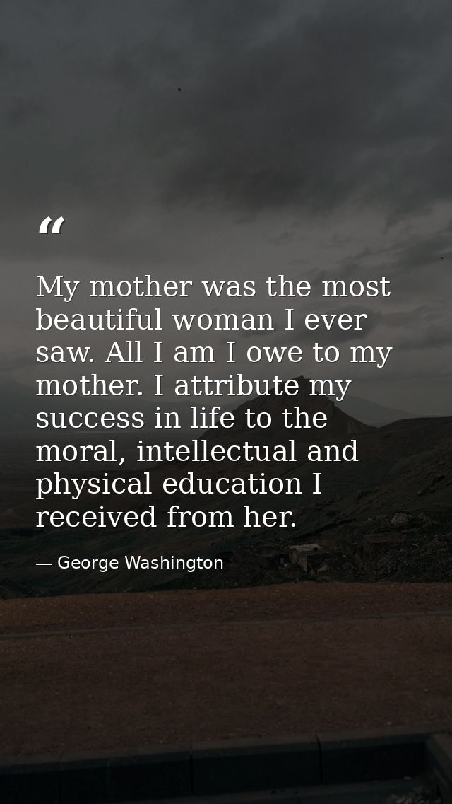 My mother was the most beautiful woman I ever saw. All I am I owe to my mother. I attribute my success in life to the mo — George Washington