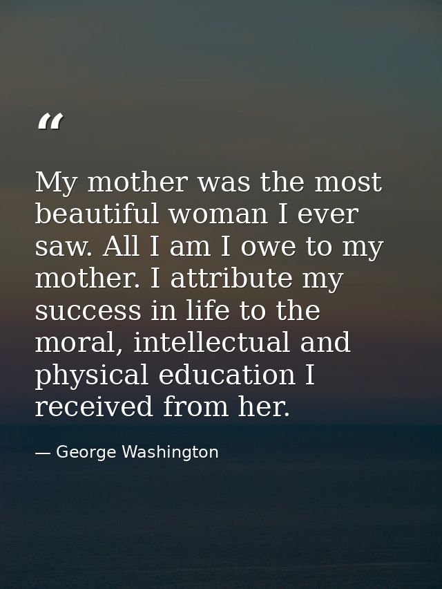 My mother was the most beautiful woman I ever saw. All I am I owe to my mother. I attribute my success in life to the mo — George Washington