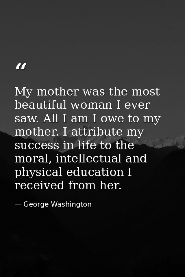 My mother was the most beautiful woman I ever saw. All I am I owe to my mother. I attribute my success in life to the mo — George Washington