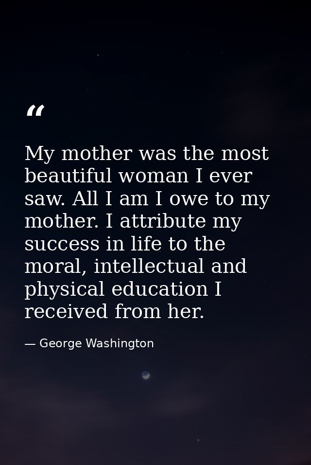 My mother was the most beautiful woman I ever saw. All I am I owe to my mother. I attribute my success in life to the mo — George Washington