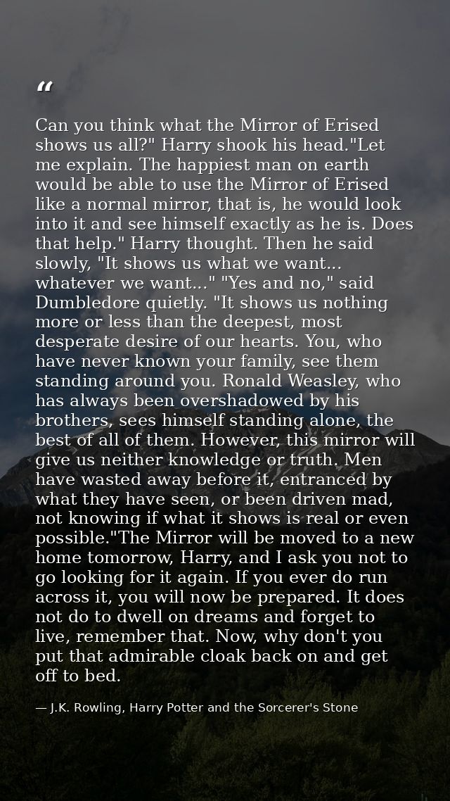 Can you think what the Mirror of Erised shows us all?" Harry shook his head."Let me explain. The happiest man on earth w — J.K. Rowling, Harry Potter and the Sorcerer's Stone