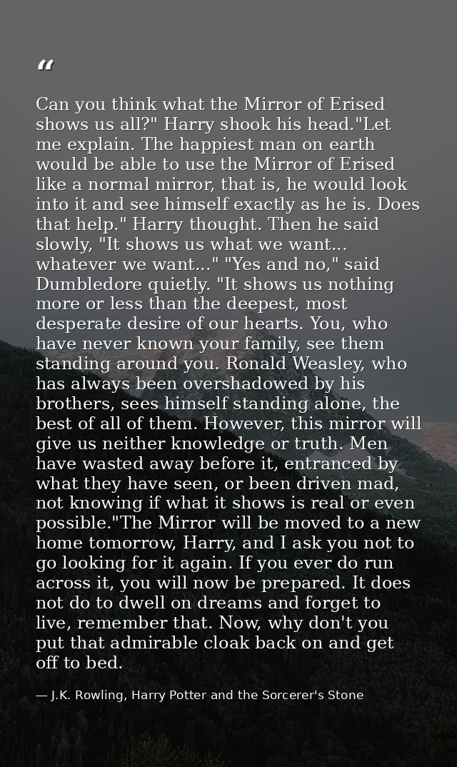 Can you think what the Mirror of Erised shows us all?" Harry shook his head."Let me explain. The happiest man on earth w — J.K. Rowling, Harry Potter and the Sorcerer's Stone