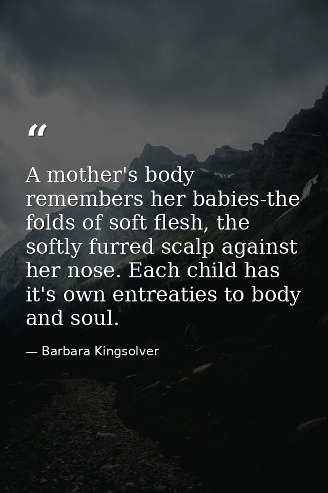 A mother's body remembers her babies-the folds of soft flesh, the softly furred scalp against her nose. Each child has i — Barbara Kingsolver