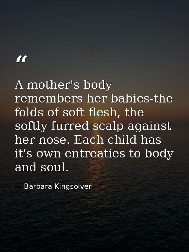 A mother's body remembers her babies-the folds of soft flesh, the softly furred scalp against her nose. Each child has i — Barbara Kingsolver