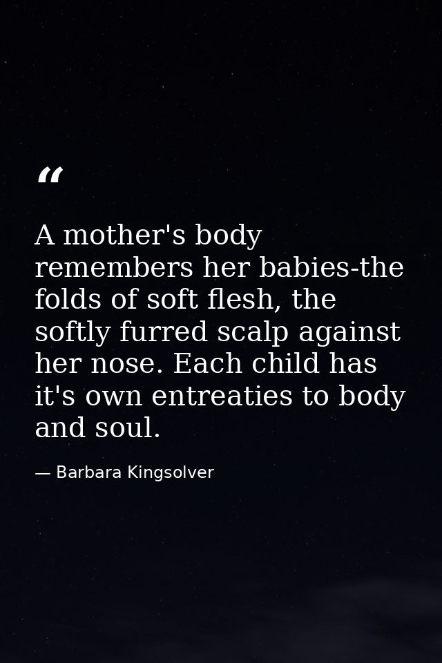 A mother's body remembers her babies-the folds of soft flesh, the softly furred scalp against her nose. Each child has i — Barbara Kingsolver