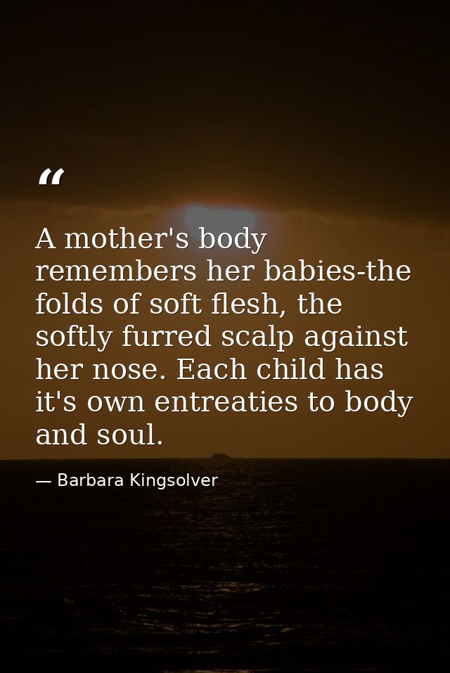 A mother's body remembers her babies-the folds of soft flesh, the softly furred scalp against her nose. Each child has i — Barbara Kingsolver