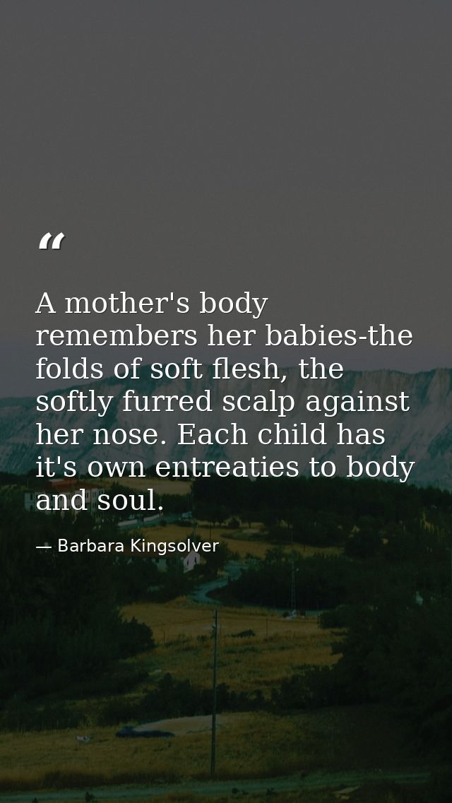 A mother's body remembers her babies-the folds of soft flesh, the softly furred scalp against her nose. Each child has i — Barbara Kingsolver