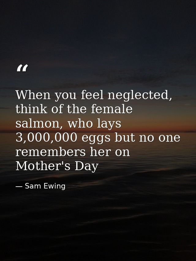 When you feel neglected, think of the female salmon, who lays 3,000,000 eggs but no one remembers her on Mother's Day — Sam Ewing