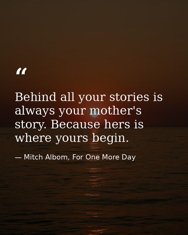 Behind all your stories is always your mother's story. Because hers is where yours begin. — Mitch Albom, For One More Day