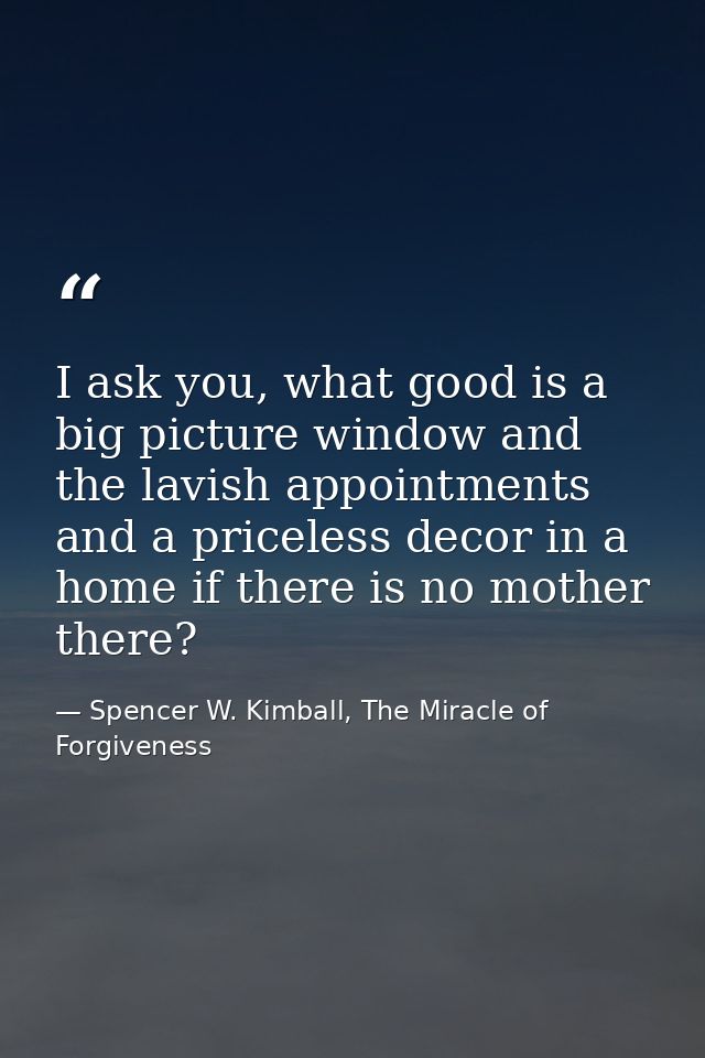 I ask you, what good is a big picture window and the lavish appointments and a priceless decor in a home if there is no  — Spencer W. Kimball, The Miracle of Forgiveness