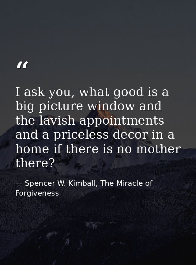 I ask you, what good is a big picture window and the lavish appointments and a priceless decor in a home if there is no  — Spencer W. Kimball, The Miracle of Forgiveness