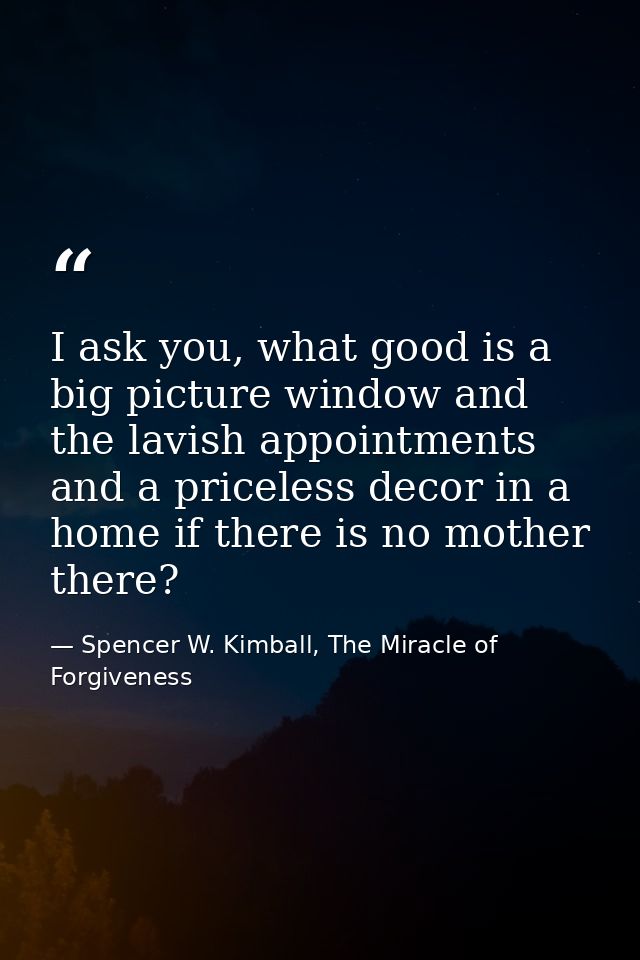 I ask you, what good is a big picture window and the lavish appointments and a priceless decor in a home if there is no  — Spencer W. Kimball, The Miracle of Forgiveness
