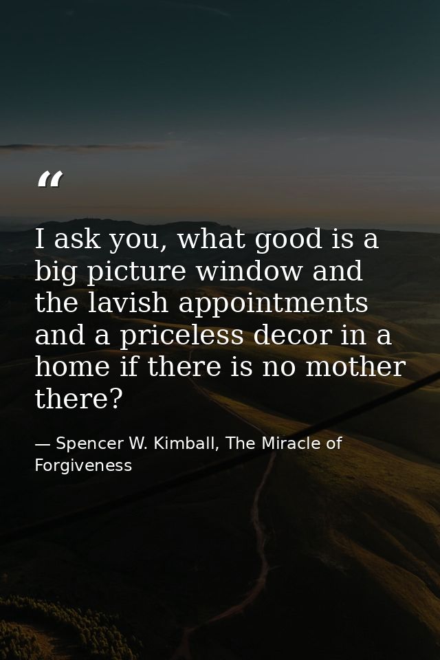 I ask you, what good is a big picture window and the lavish appointments and a priceless decor in a home if there is no  — Spencer W. Kimball, The Miracle of Forgiveness