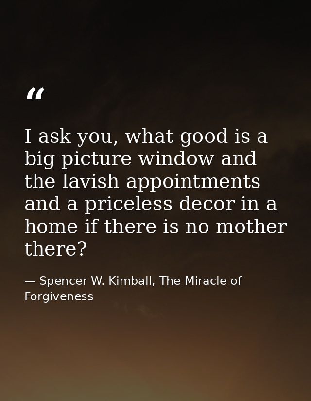 I ask you, what good is a big picture window and the lavish appointments and a priceless decor in a home if there is no  — Spencer W. Kimball, The Miracle of Forgiveness