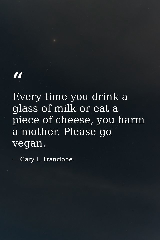 Every time you drink a glass of milk or eat a piece of cheese, you harm a mother. Please go vegan. — Gary L. Francione
