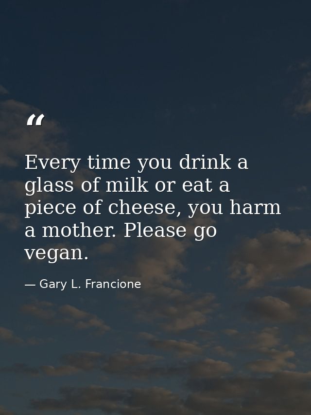 Every time you drink a glass of milk or eat a piece of cheese, you harm a mother. Please go vegan. — Gary L. Francione