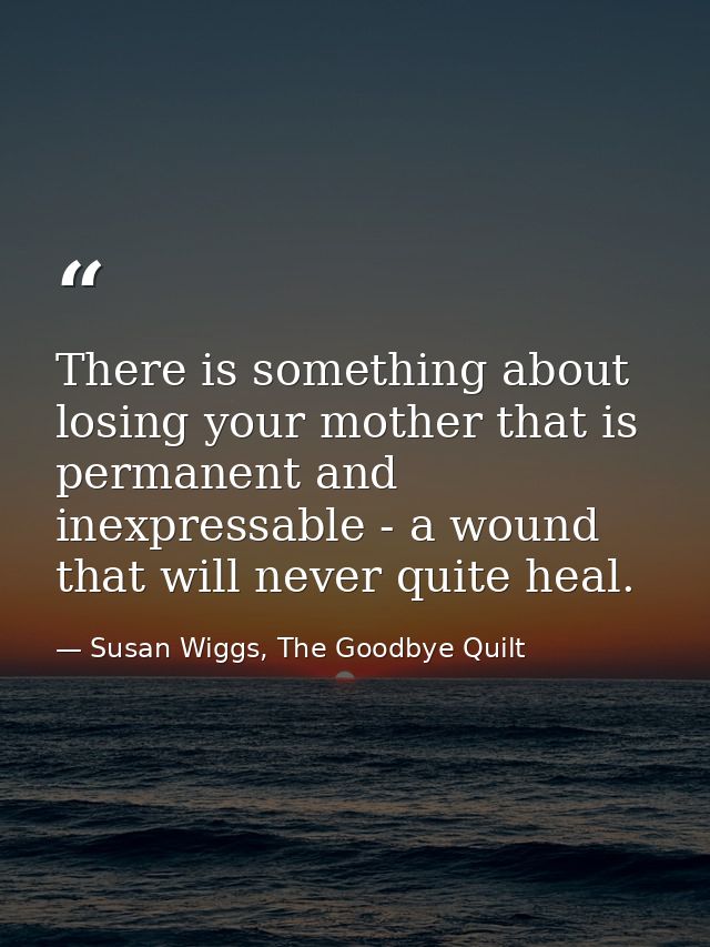 There is something about losing your mother that is permanent and inexpressable - a wound that will never quite heal. — Susan Wiggs, The Goodbye Quilt