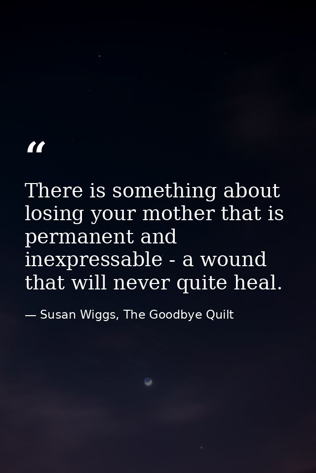 There is something about losing your mother that is permanent and inexpressable - a wound that will never quite heal. — Susan Wiggs, The Goodbye Quilt