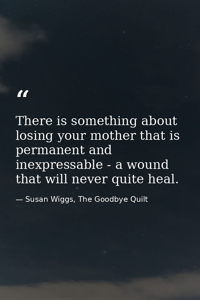 There is something about losing your mother that is permanent and inexpressable - a wound that will never quite heal. — Susan Wiggs, The Goodbye Quilt