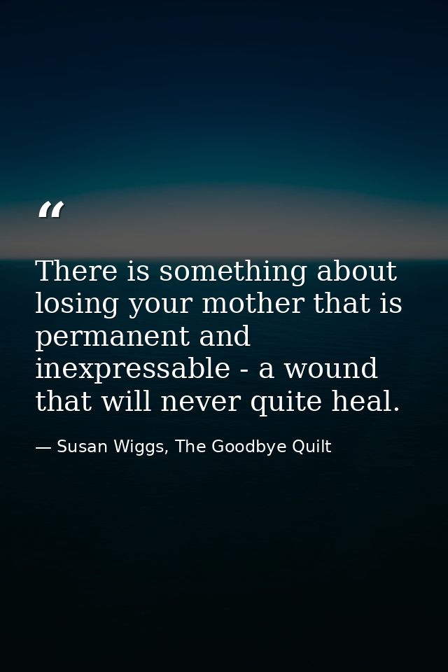 There is something about losing your mother that is permanent and inexpressable - a wound that will never quite heal. — Susan Wiggs, The Goodbye Quilt