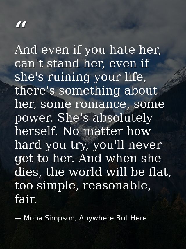 And even if you hate her, can't stand her, even if she's ruining your life, there's something about her, some romance, s — Mona Simpson, Anywhere But Here