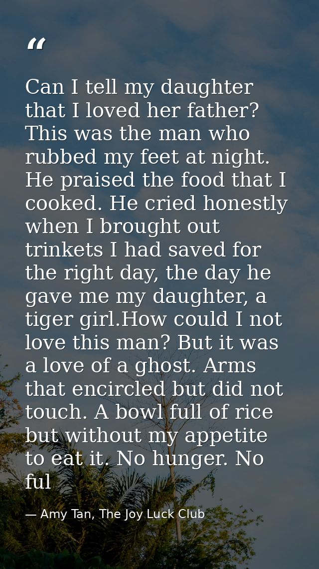 Can I tell my daughter that I loved her father? This was the man who rubbed my feet at night. He praised the food that I — Amy Tan, The Joy Luck Club