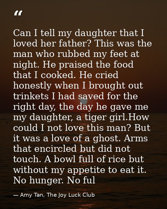 Can I tell my daughter that I loved her father? This was the man who rubbed my feet at night. He praised the food that I — Amy Tan, The Joy Luck Club