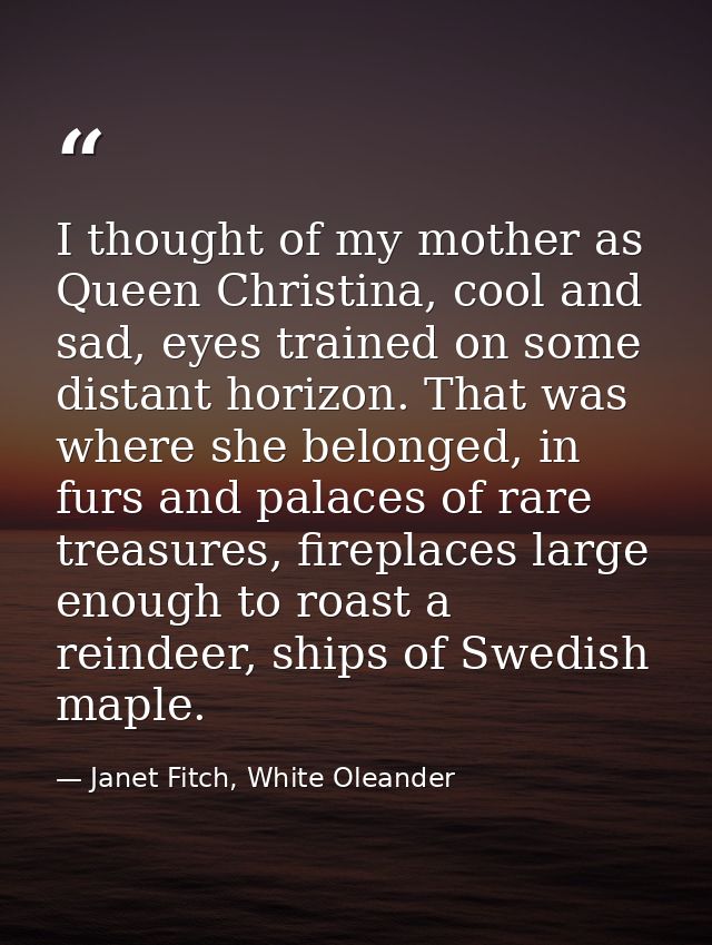 I thought of my mother as Queen Christina, cool and sad, eyes trained on some distant horizon. That was where she belong — Janet Fitch, White Oleander