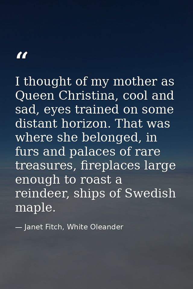 I thought of my mother as Queen Christina, cool and sad, eyes trained on some distant horizon. That was where she belong — Janet Fitch, White Oleander