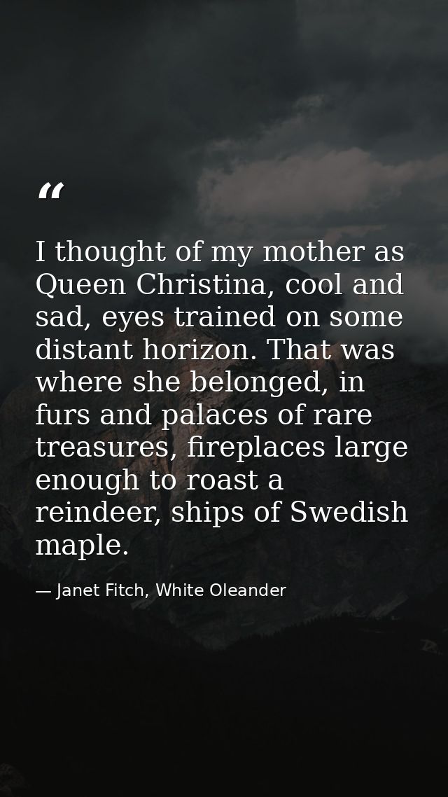 I thought of my mother as Queen Christina, cool and sad, eyes trained on some distant horizon. That was where she belong — Janet Fitch, White Oleander