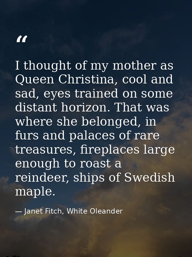 I thought of my mother as Queen Christina, cool and sad, eyes trained on some distant horizon. That was where she belong — Janet Fitch, White Oleander